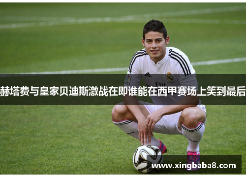 赫塔费与皇家贝迪斯激战在即谁能在西甲赛场上笑到最后